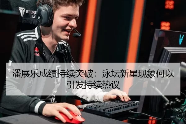 潘展乐成绩持续突破：泳坛新星现象何以引发持续热议